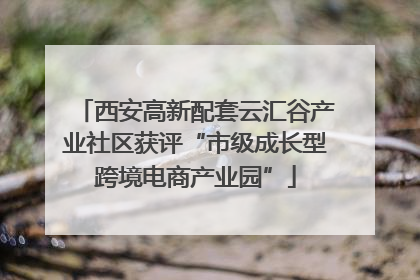 西安高新配套云汇谷产业社区获评“市级成长型跨境电商产业园”