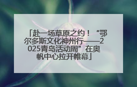 赴一场草原之约！“鄂尔多斯文化神州行——2025青岛活动周”在奥帆中心拉开帷幕