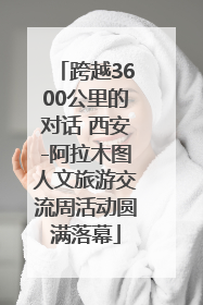 跨越3600公里的对话 西安-阿拉木图人文旅游交流周活动圆满落幕
