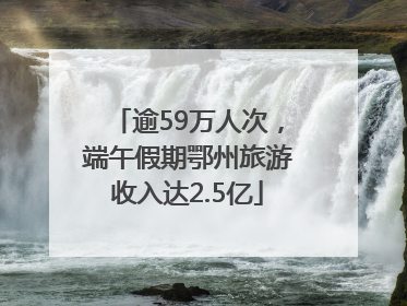 逾59万人次，端午假期鄂州旅游收入达2.5亿
