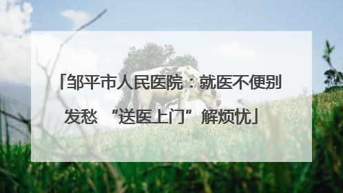 邹平市人民医院：就医不便别发愁 “送医上门”解烦忧