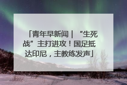 青年早新闻｜“生死战”主打进攻！国足抵达印尼，主教练发声