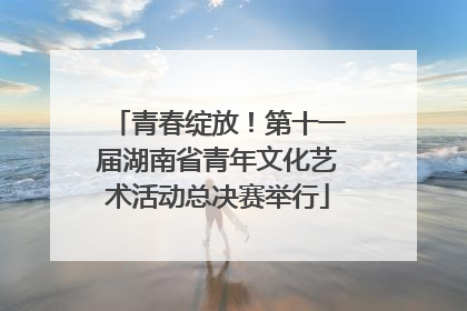 青春绽放！第十一届湖南省青年文化艺术活动总决赛举行