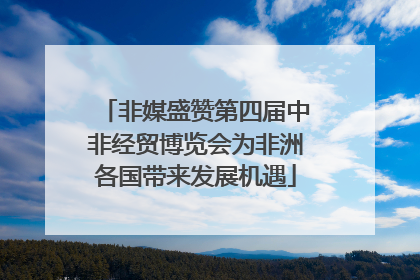 非媒盛赞第四届中非经贸博览会为非洲各国带来发展机遇