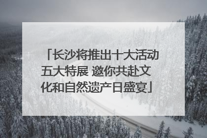 长沙将推出十大活动五大特展 邀你共赴文化和自然遗产日盛宴