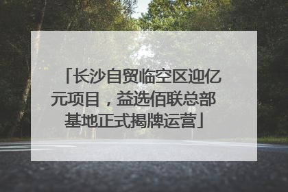 长沙自贸临空区迎亿元项目，益选佰联总部基地正式揭牌运营