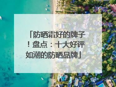 防晒霜好的牌子！盘点：十大好评如潮的防晒品牌
