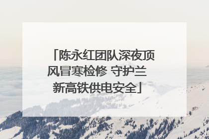 陈永红团队深夜顶风冒寒检修 守护兰新高铁供电安全
