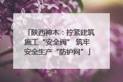 陕西神木：拧紧建筑施工“安全阀” 筑牢安全生产“防护网”
