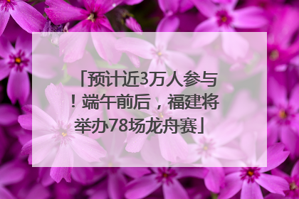 预计近3万人参与！端午前后，福建将举办78场龙舟赛