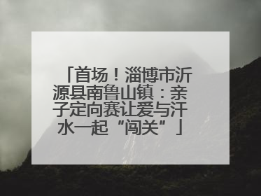 首场！淄博市沂源县南鲁山镇：亲子定向赛让爱与汗水一起“闯关”