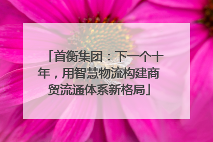首衡集团：下一个十年，用智慧物流构建商贸流通体系新格局