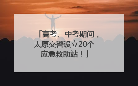 高考、中考期间，太原交警设立20个应急救助站！