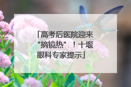高考后医院迎来“摘镜热”！十堰眼科专家提示