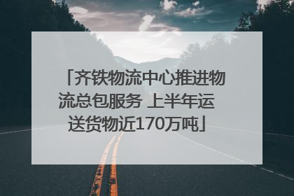 齐铁物流中心推进物流总包服务 上半年运送货物近170万吨