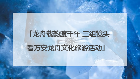 龙舟载韵渡千年 三组镜头看万安龙舟文化旅游活动