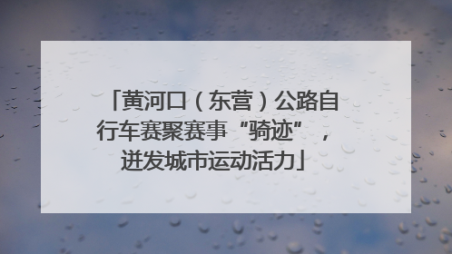 黄河口（东营）公路自行车赛聚赛事“骑迹”，迸发城市运动活力