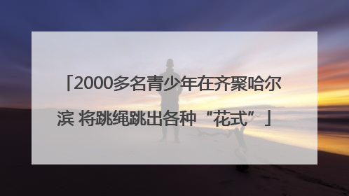 2000多名青少年在齐聚哈尔滨 将跳绳跳出各种“花式”