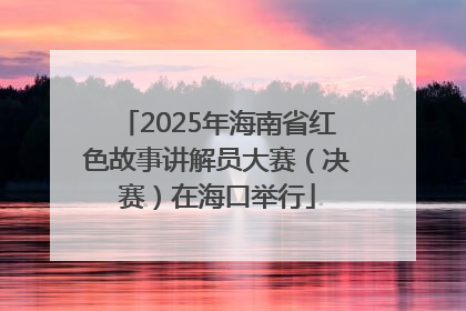2025年海南省红色故事讲解员大赛（决赛）在海口举行