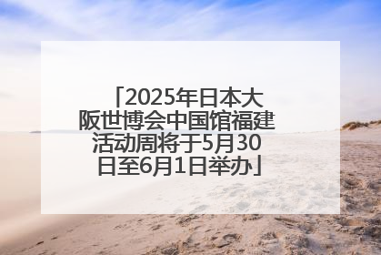 2025年日本大阪世博会中国馆福建活动周将于5月30日至6月1日举办