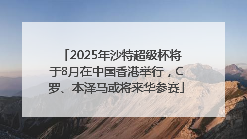 2025年沙特超级杯将于8月在中国香港举行，C罗、本泽马或将来华参赛