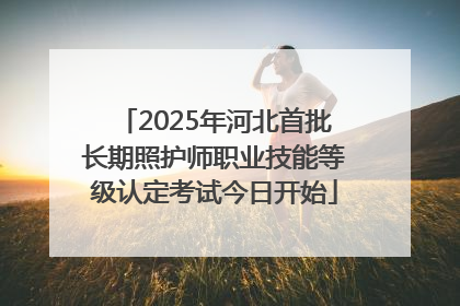 2025年河北首批长期照护师职业技能等级认定考试今日开始