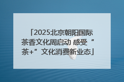 2025北京朝阳国际茶香文化周启动 感受“茶+”文化消费新业态