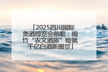 2025四川国际美酒博览会前瞻：绵竹“农文酒旅”绘就千亿白酒新图景