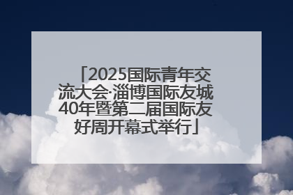 2025国际青年交流大会·淄博国际友城40年暨第二届国际友好周开幕式举行
