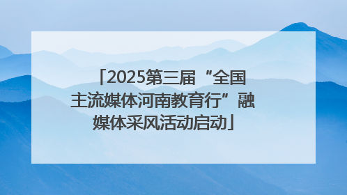 2025第三届“全国主流媒体河南教育行”融媒体采风活动启动