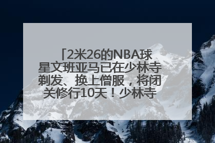 2米26的NBA球星文班亚马已在少林寺剃发、换上僧服，将闭关修行10天！少林寺回应：人在寺里