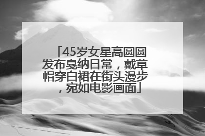 45岁女星高圆圆发布戛纳日常，戴草帽穿白裙在街头漫步，宛如电影画面