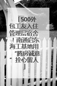 500外包工友入住管理层宿舍！南通启东海工基地用“腾房诚意”拴心留人