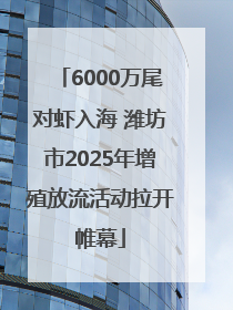 6000万尾对虾入海 潍坊市2025年增殖放流活动拉开帷幕