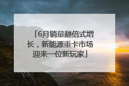 6月销量翻倍式增长，新能源重卡市场迎来一位新玩家